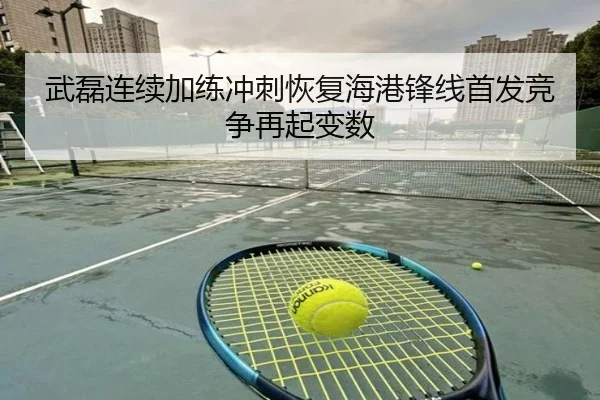 武磊连续加练冲刺恢复海港锋线首发竞争再起变数